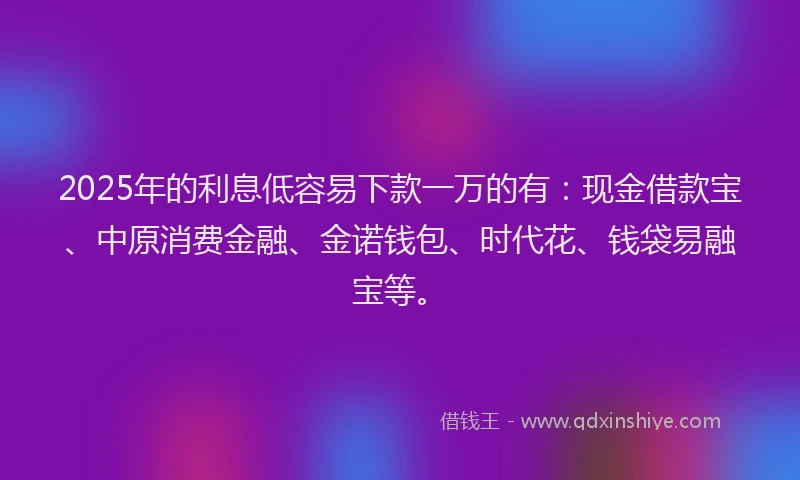 2025年的利息低容易下款一万的有：现金借款宝、中原消费金融、金诺钱包、时代花、钱袋易融宝等。