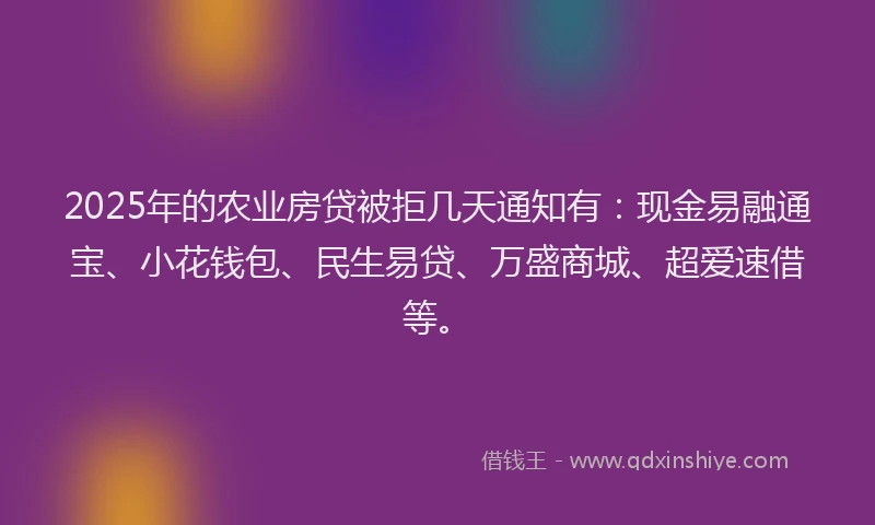 2025年的农业房贷被拒几天通知有：现金易融通宝、小花钱包、民生易贷、万盛商城、超爱速借等。