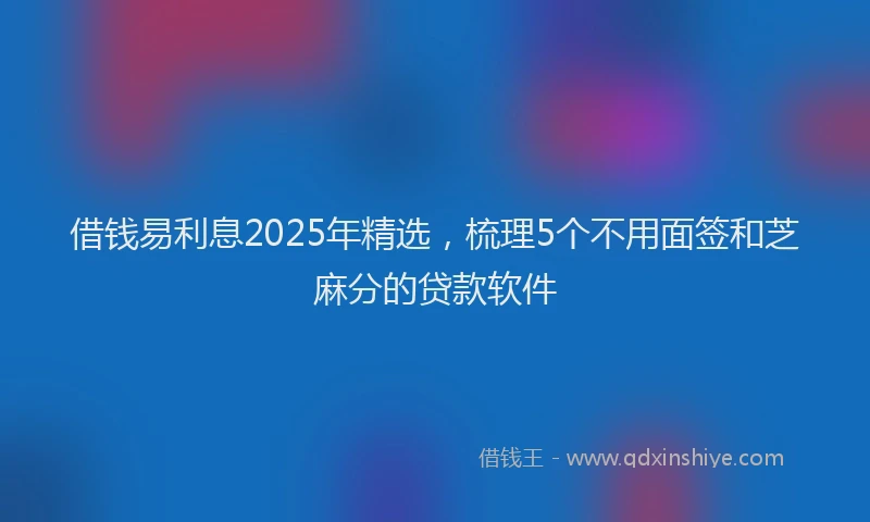 借钱易利息2025年精选，梳理5个不用面签和芝麻分的贷款软件