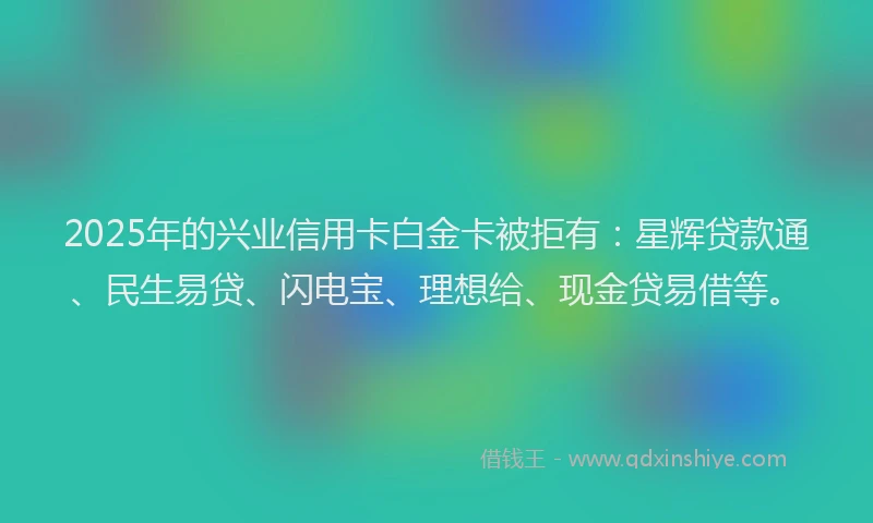 2025年的兴业信用卡白金卡被拒有：星辉贷款通、民生易贷、闪电宝、理想给、现金贷易借等。