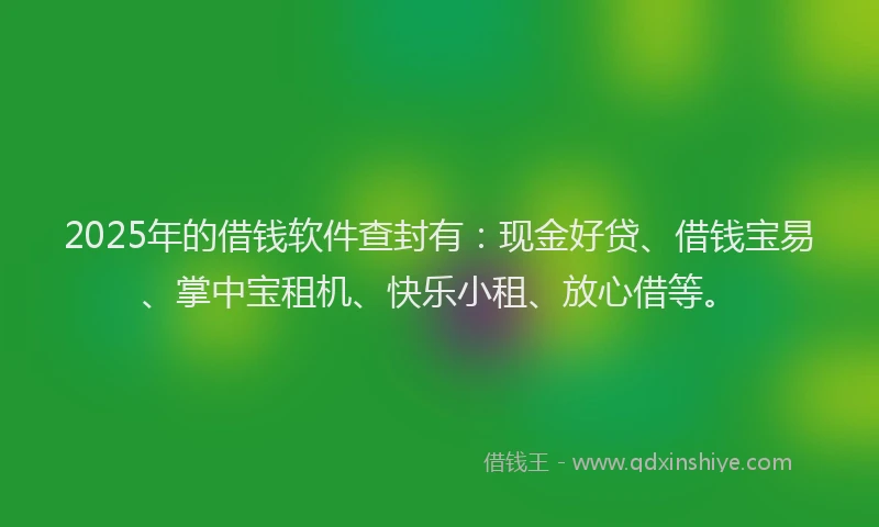 2025年的借钱软件查封有：现金好贷、借钱宝易、掌中宝租机、快乐小租、放心借等。