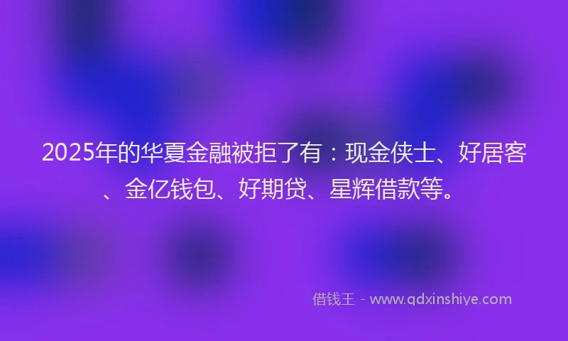 2025年的华夏金融被拒了有：现金侠士、好居客、金亿钱包、好期贷、星辉借款等。
