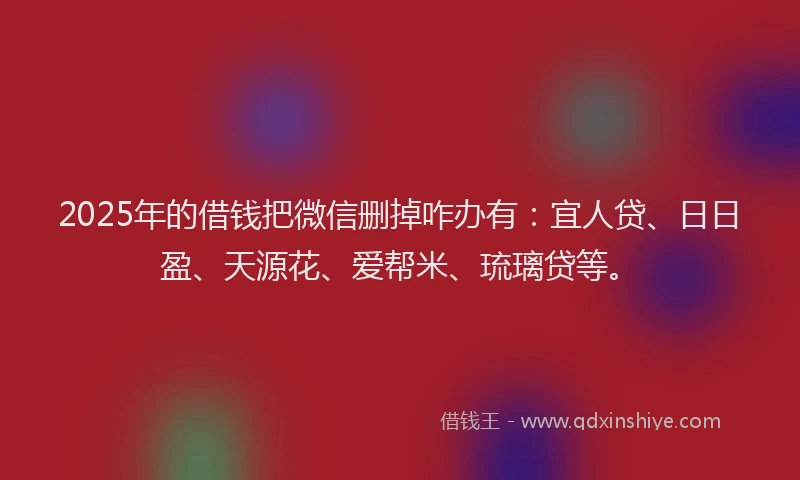 2025年的借钱把微信删掉咋办有：宜人贷、日日盈、天源花、爱帮米、琉璃贷等。