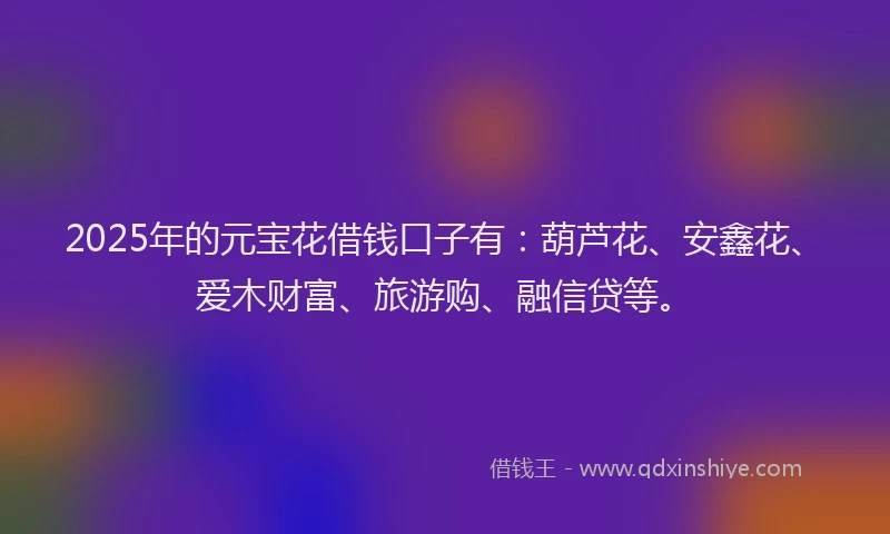 2025年的元宝花借钱口子有：葫芦花、安鑫花、爱木财富、旅游购、融信贷等。