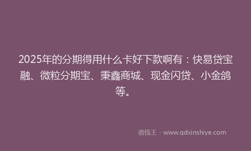 2025年的分期得用什么卡好下款啊有：快易贷宝融、微粒分期宝、秉鑫商城、现金闪贷、小金鸽等。