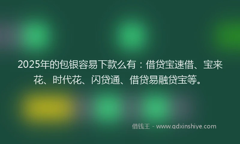 2025年的包银容易下款么有：借贷宝速借、宝来花、时代花、闪贷通、借贷易融贷宝等。