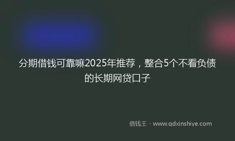 分期借钱可靠嘛2025年推荐，整合5个不看负债的长期网贷口子
