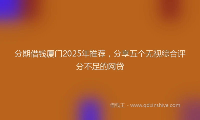 分期借钱厦门2025年推荐，分享五个无视综合评分不足的网贷