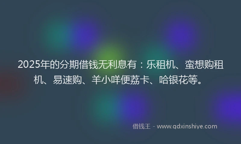 2025年的分期借钱无利息有：乐租机、蛮想购租机、易速购、羊小咩便荔卡、哈银花等。