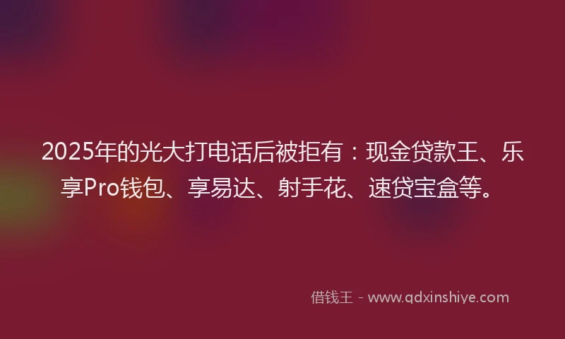 2025年的光大打电话后被拒有：现金贷款王、乐享Pro钱包、享易达、射手花、速贷宝盒等。