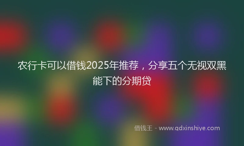 农行卡可以借钱2025年推荐，分享五个无视双黑能下的分期贷