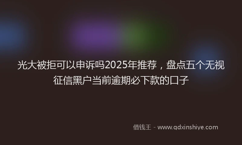 光大被拒可以申诉吗2025年推荐，盘点五个无视征信黑户当前逾期必下款的口子