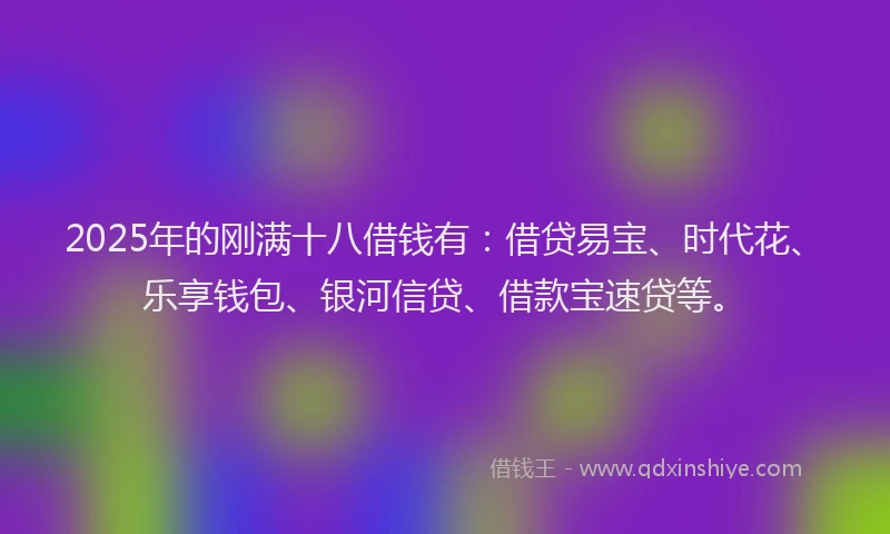 2025年的刚满十八借钱有：借贷易宝、时代花、乐享钱包、银河信贷、借款宝速贷等。