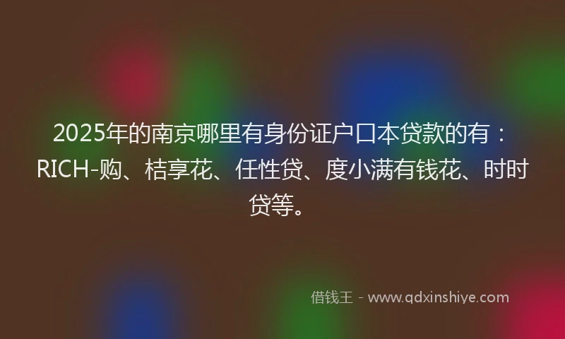 2025年的南京哪里有身份证户口本贷款的有：RICH-购、桔享花、任性贷、度小满有钱花、时时贷等。