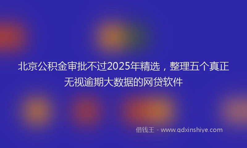 北京公积金审批不过2025年精选，整理五个真正无视逾期大数据的网贷软件