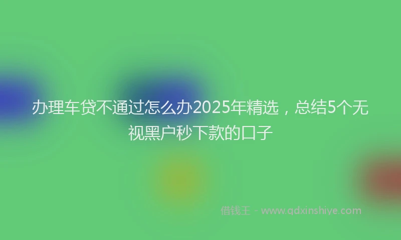 办理车贷不通过怎么办2025年精选，总结5个无视黑户秒下款的口子