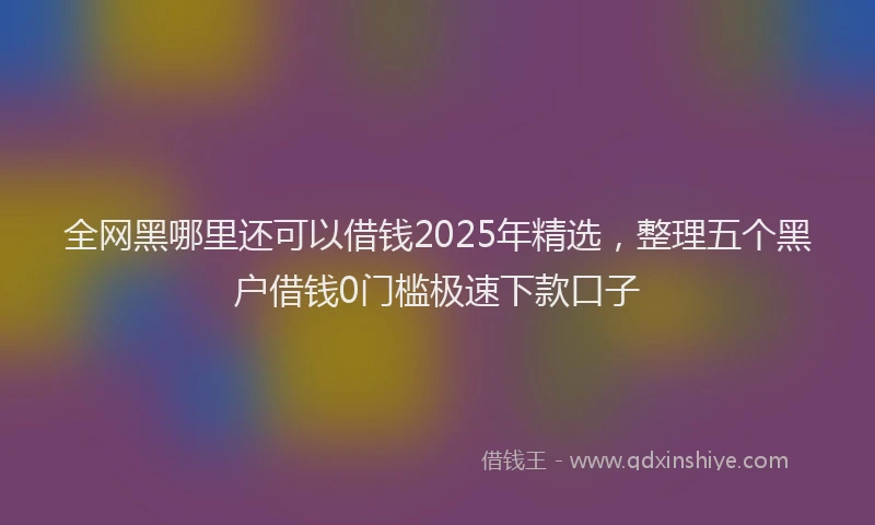 全网黑哪里还可以借钱2025年精选，整理五个黑户借钱0门槛极速下款口子
