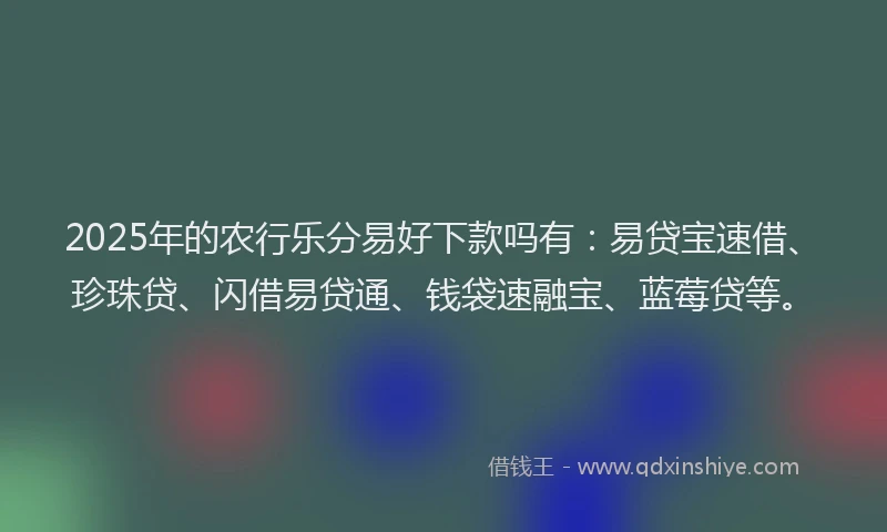 2025年的农行乐分易好下款吗有：易贷宝速借、珍珠贷、闪借易贷通、钱袋速融宝、蓝莓贷等。