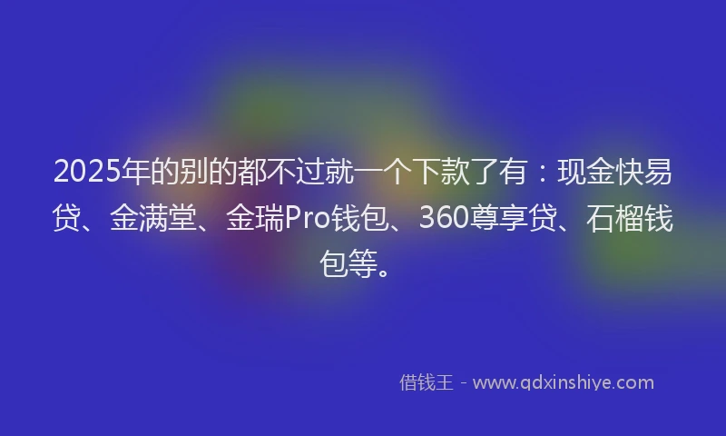 2025年的别的都不过就一个下款了有：现金快易贷、金满堂、金瑞Pro钱包、360尊享贷、石榴钱包等。
