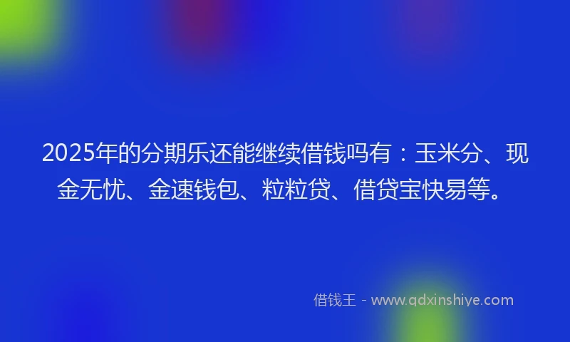 2025年的分期乐还能继续借钱吗有：玉米分、现金无忧、金速钱包、粒粒贷、借贷宝快易等。