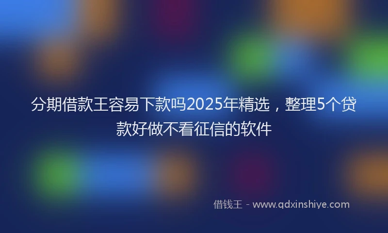 分期借款王容易下款吗2025年精选，整理5个贷款好做不看征信的软件