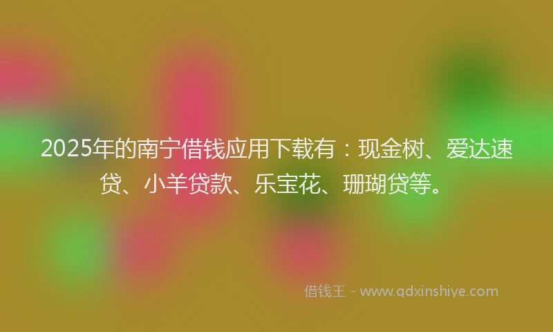 2025年的南宁借钱应用下载有：现金树、爱达速贷、小羊贷款、乐宝花、珊瑚贷等。