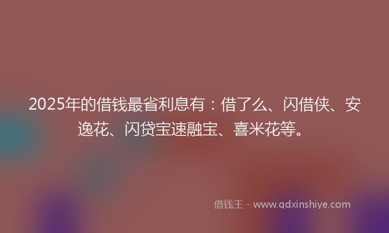 2025年的借钱最省利息有：借了么、闪借侠、安逸花、闪贷宝速融宝、喜米花等。