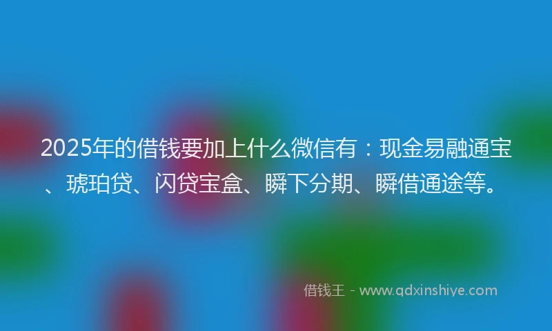 2025年的借钱要加上什么微信有：现金易融通宝、琥珀贷、闪贷宝盒、瞬下分期、瞬借通途等。