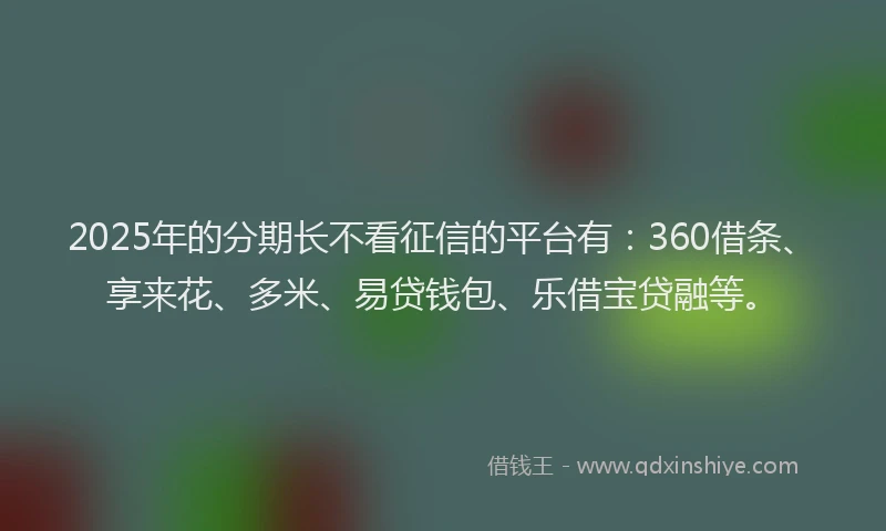 2025年的分期长不看征信的平台有：360借条、享来花、多米、易贷钱包、乐借宝贷融等。
