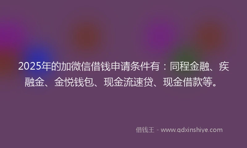 2025年的加微信借钱申请条件有：同程金融、疾融金、金悦钱包、现金流速贷、现金借款等。