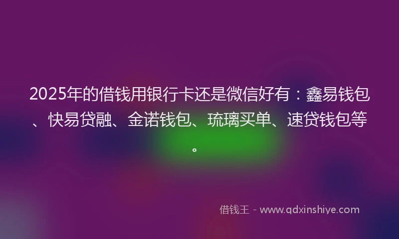 2025年的借钱用银行卡还是微信好有：鑫易钱包、快易贷融、金诺钱包、琉璃买单、速贷钱包等。