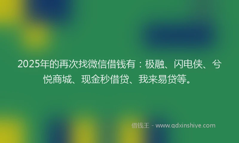 2025年的再次找微信借钱有：极融、闪电侠、兮悦商城、现金秒借贷、我来易贷等。