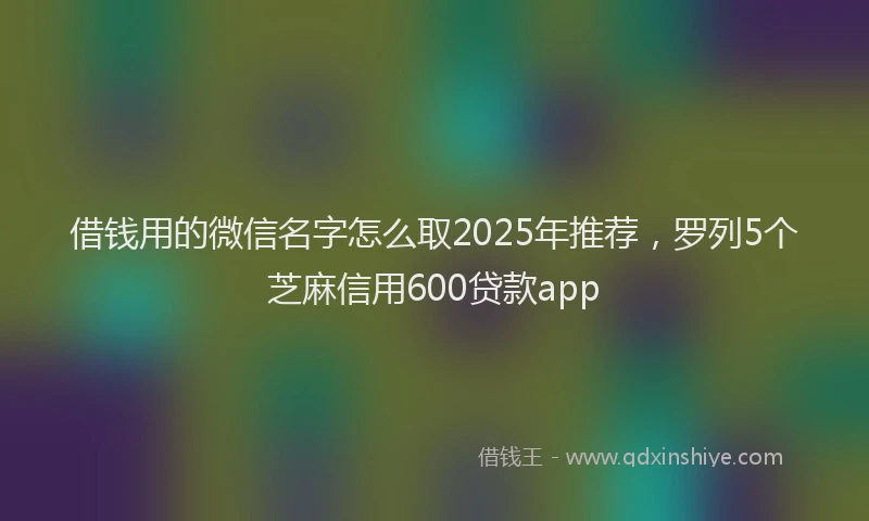 借钱用的微信名字怎么取2025年推荐，罗列5个芝麻信用600贷款app