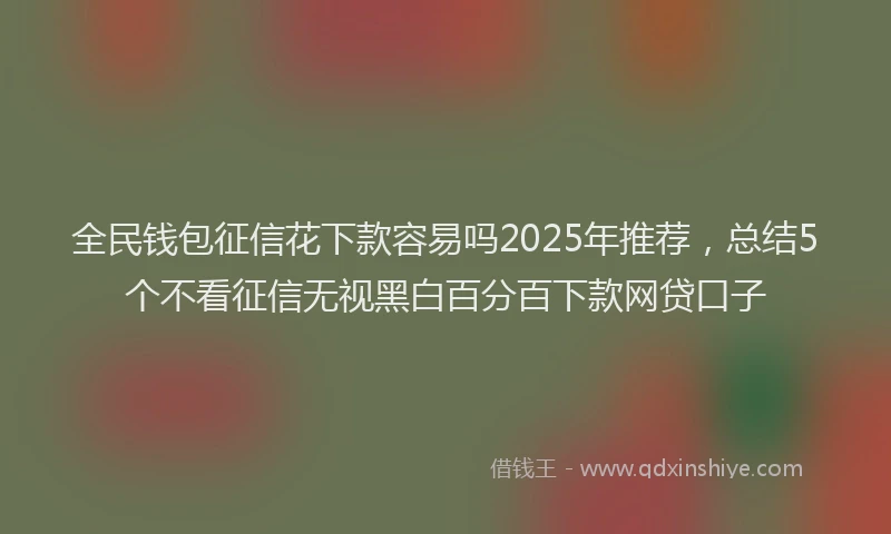 全民钱包征信花下款容易吗2025年推荐，总结5个不看征信无视黑白百分百下款网贷口子