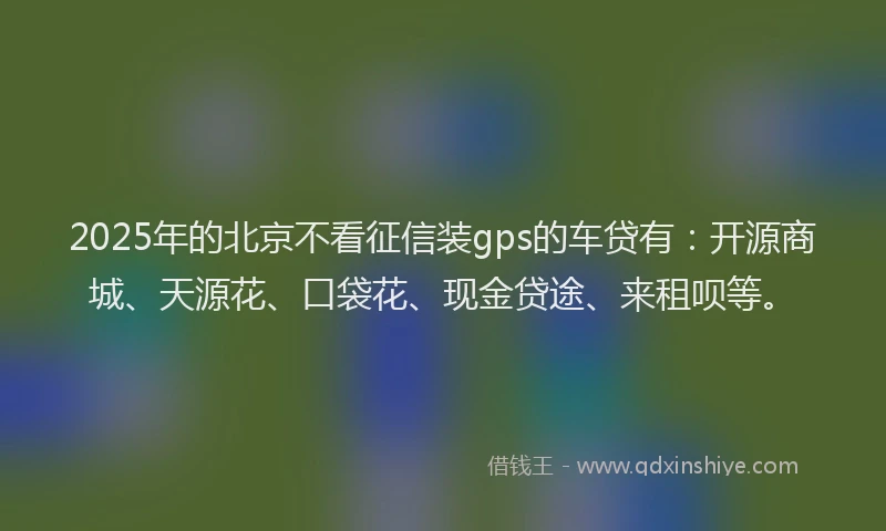 2025年的北京不看征信装gps的车贷有：开源商城、天源花、口袋花、现金贷途、来租呗等。