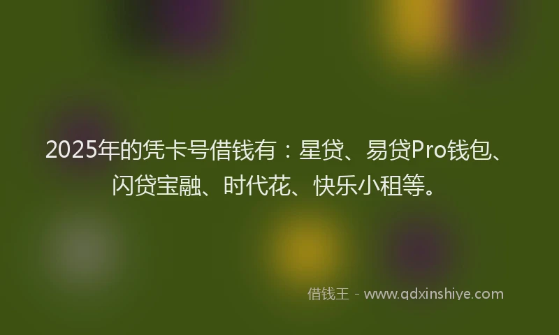 2025年的凭卡号借钱有：星贷、易贷Pro钱包、闪贷宝融、时代花、快乐小租等。