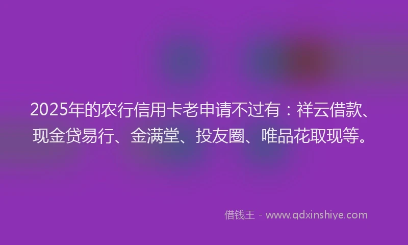 2025年的农行信用卡老申请不过有：祥云借款、现金贷易行、金满堂、投友圈、唯品花取现等。