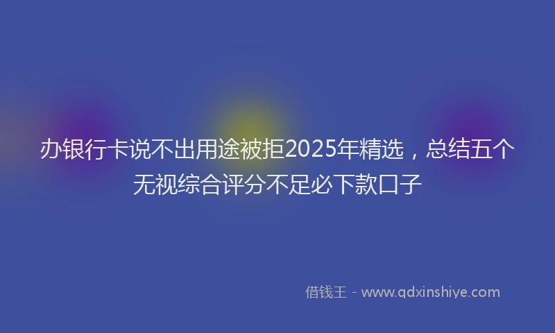 办银行卡说不出用途被拒2025年精选，总结五个无视综合评分不足必下款口子