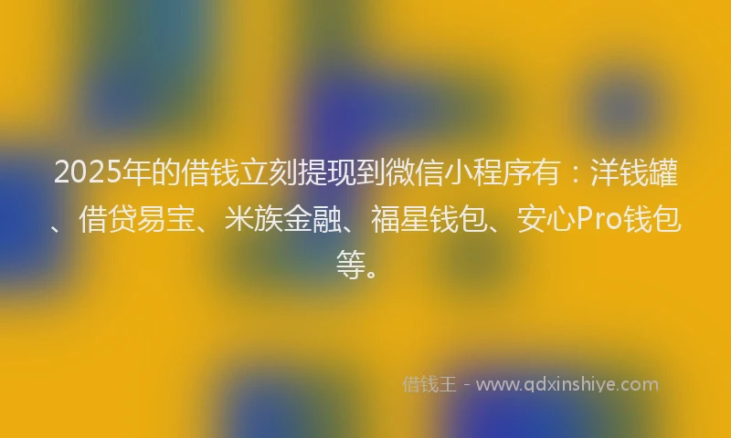 2025年的借钱立刻提现到微信小程序有：洋钱罐、借贷易宝、米族金融、福星钱包、安心Pro钱包等。