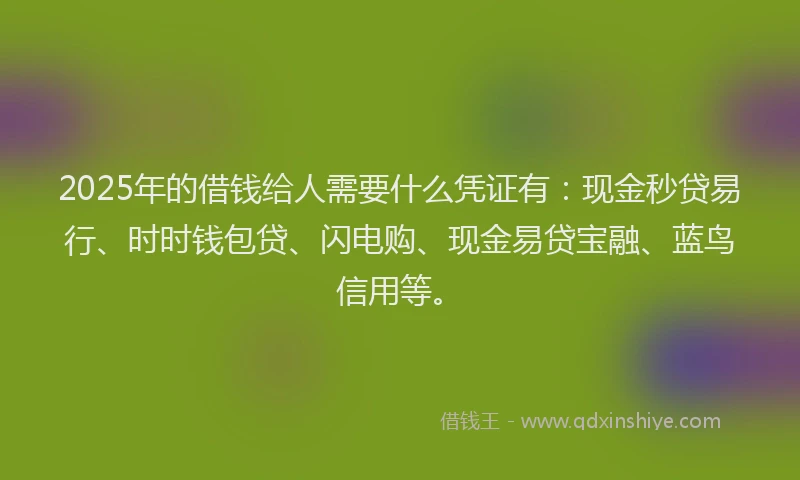 2025年的借钱给人需要什么凭证有：现金秒贷易行、时时钱包贷、闪电购、现金易贷宝融、蓝鸟信用等。