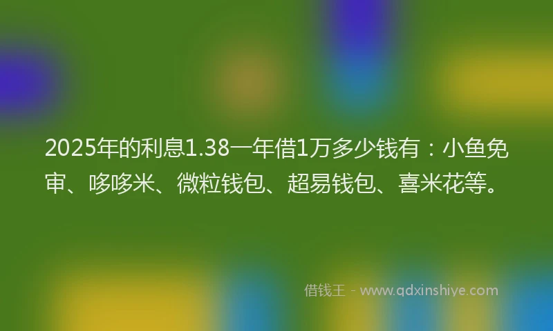 2025年的利息1.38一年借1万多少钱有：小鱼免审、哆哆米、微粒钱包、超易钱包、喜米花等。