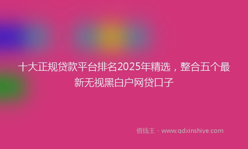 十大正规贷款平台排名2025年精选，整合五个最新无视黑白户网贷口子