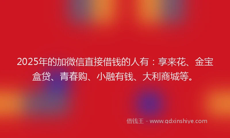 2025年的加微信直接借钱的人有：享来花、金宝盒贷、青春购、小融有钱、大利商城等。