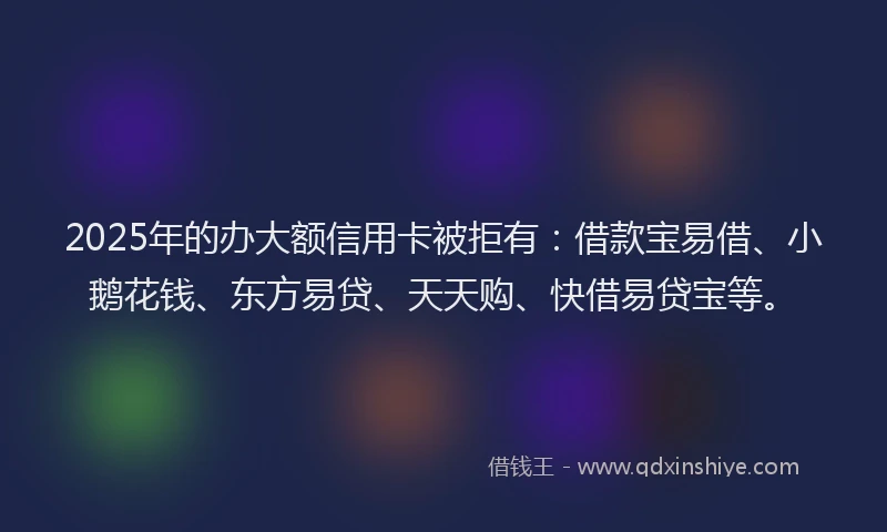 2025年的办大额信用卡被拒有：借款宝易借、小鹅花钱、东方易贷、天天购、快借易贷宝等。