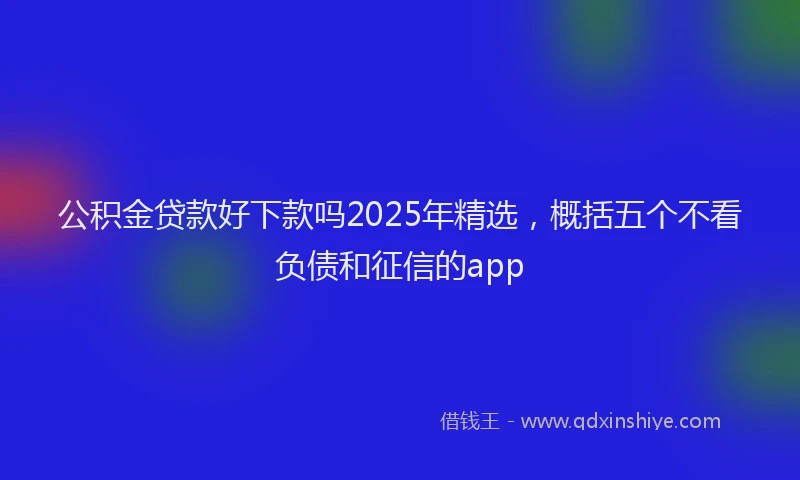 公积金贷款好下款吗2025年精选，概括五个不看负债和征信的app