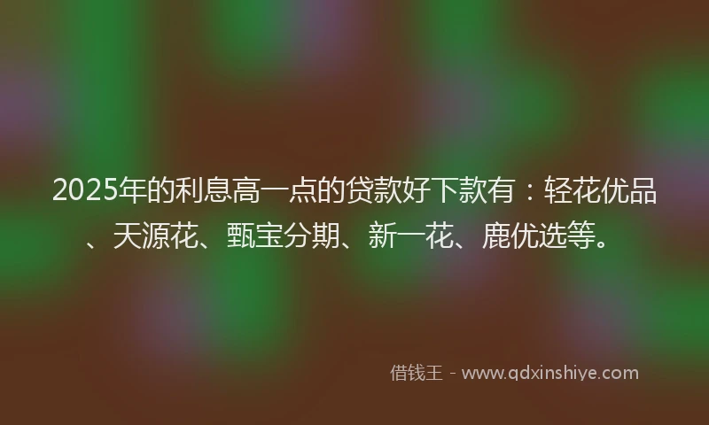 2025年的利息高一点的贷款好下款有：轻花优品、天源花、甄宝分期、新一花、鹿优选等。