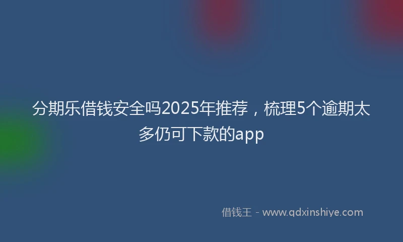 分期乐借钱安全吗2025年推荐，梳理5个逾期太多仍可下款的app