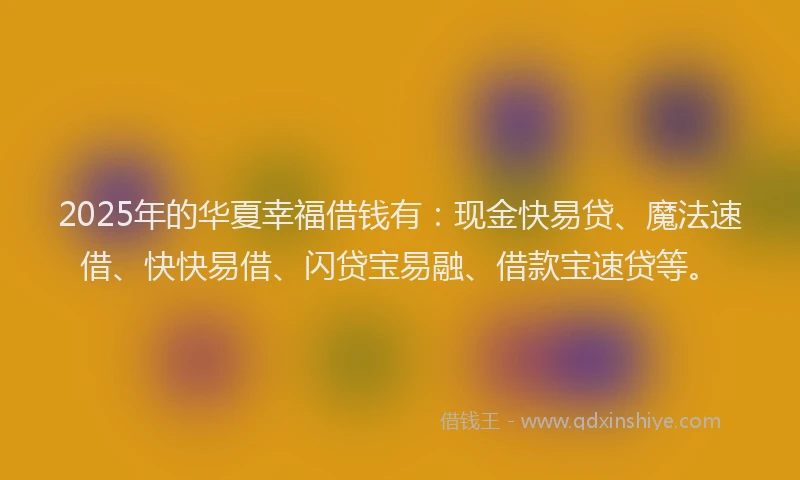 2025年的华夏幸福借钱有：现金快易贷、魔法速借、快快易借、闪贷宝易融、借款宝速贷等。