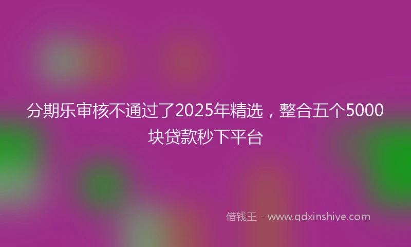 分期乐审核不通过了2025年精选，整合五个5000块贷款秒下平台