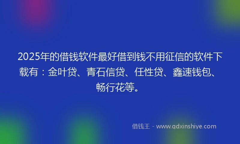 2025年的借钱软件最好借到钱不用征信的软件下载有：金叶贷、青石信贷、任性贷、鑫速钱包、畅行花等。